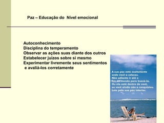 Paz – Educação do Nível emocional




Autoconhecimento
Disciplina do temperamento
Observar as ações suas diante dos outros
Estabelecer juízos sobre si mesmo
Experimentar livremente seus sentimentos
e avaliá-los corretamente
 
