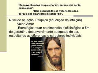 “Bem-aventurados os que choram, porque eles serão
      consolados”.
                  “Bem-aventurados os misericordiosos,
      porque eles alcançarão misericórdia”.

Nível de atuação: Psíquico (educação da intuição)
      Valor: Amor
      Estratégia: atuar na dimensão biofisiológica a fim
de garantir o desenvolvimento adequado do ser,
respeitando as diferenças e caracteres individuais.
 