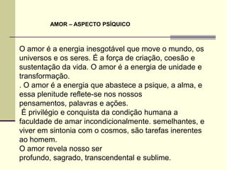 AMOR – ASPECTO PSÍQUICO



O amor é a energia inesgotável que move o mundo, os
universos e os seres. É a força de criação, coesão e
sustentação da vida. O amor é a energia de unidade e
transformação.
. O amor é a energia que abastece a psique, a alma, e
essa plenitude reflete-se nos nossos
pensamentos, palavras e ações.
 É privilégio e conquista da condição humana a
faculdade de amar incondicionalmente. semelhantes, e
viver em sintonia com o cosmos, são tarefas inerentes
ao homem.
O amor revela nosso ser
profundo, sagrado, transcendental e sublime.
 