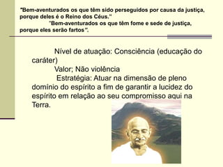 "Bem-aventurados os que têm sido perseguidos por causa da justiça,
porque deles é o Reino dos Céus.”
          "Bem-aventurados os que têm fome e sede de justiça,
porque eles serão fartos”.


            Nível de atuação: Consciência (educação do
    caráter)
            Valor; Não violência
            Estratégia: Atuar na dimensão de pleno
    domínio do espírito a fim de garantir a lucidez do
    espírito em relação ao seu compromisso aqui na
    Terra.
 