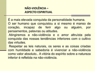 NÃO-VIOLÊNCIA –
            ASPECTO ESPIRITUAL

É a mais elevada conquista da personalidade humana.
O ser humano que conquistou a si mesmo é manso de
coração, incapaz de ferir algo ou alguém, por
pensamentos, palavras ou atitudes.
 Atingiremos a não-violência e o amor altruísta pela
conquista das nossas tendências inferiores com o cultivo
das virtudes.
 Respeitar as leis naturais, os seres e as coisas criadas
com humildade e sabedoria é vivenciar a não-violência
como valor absoluto.. A vitória do espírito sobre a natureza
inferior é refletida na não-violência.
 