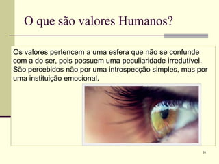 O que são valores Humanos?

Os valores pertencem a uma esfera que não se confunde
com a do ser, pois possuem uma peculiaridade irredutível.
São percebidos não por uma introspecção simples, mas por
uma instituição emocional.




                                                       24
 