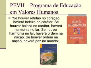 PEVH – Programa de Educação
 em Valores Humanos
 "Se houver retidão no coração,
  haverá beleza no caráter. Se
houver beleza no caráter, haverá
   harmonia no lar. Se houver
harmonia no lar, haverá ordem na
   nação. Se houver ordem na
 nação, haverá paz no mundo".
 