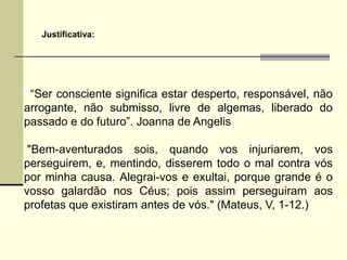 Justificativa:




 “Ser consciente significa estar desperto, responsável, não
arrogante, não submisso, livre de algemas, liberado do
passado e do futuro”. Joanna de Angelis

 "Bem-aventurados sois, quando vos injuriarem, vos
perseguirem, e, mentindo, disserem todo o mal contra vós
por minha causa. Alegrai-vos e exultai, porque grande é o
vosso galardão nos Céus; pois assim perseguiram aos
profetas que existiram antes de vós." (Mateus, V, 1-12.)
 