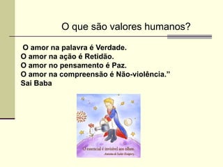 O que são valores humanos?

O amor na palavra é Verdade.
O amor na ação é Retidão.
O amor no pensamento é Paz.
O amor na compreensão é Não-violência.”
Sai Baba
 