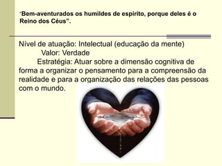 “Bem-aventurados os humildes de espírito, porque deles é o
Reino dos Céus”.


Nível de atuação: Intelectual (educação da mente)
       Valor: Verdade
      Estratégia: Atuar sobre a dimensão cognitiva de
forma a organizar o pensamento para a compreensão da
realidade e para a organização das relações das pessoas
com o mundo.
 