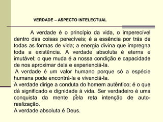 VERDADE – ASPECTO INTELECTUAL


       A verdade é o princípio da vida, o imperecível
dentro das coisas perecíveis; é a essência por trás de
todas as formas de vida; a energia divina que impregna
toda a existência. A verdade absoluta é eterna e
imutável; o que muda é a nossa condição e capacidade
de nos aproximar dela e experienciá-la.
 A verdade é um valor humano porque só a espécie
humana pode encontrá-la e vivenciá-la.
A verdade dirige a conduta do homem autêntico; é o que
dá significado e dignidade à vida. Ser verdadeiro é uma
                         *
conquista da mente pela reta intenção de auto-
realização.
A verdade absoluta é Deus.
 