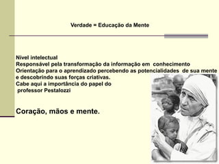 Verdade = Educação da Mente




Nível intelectual
Responsável pela transformação da informação em conhecimento
Orientação para o aprendizado percebendo as potencialidades de sua mente
e descobrindo suas forças criativas.
Cabe aqui a importância do papel do
professor Pestalozzi


Coração, mãos e mente.
 