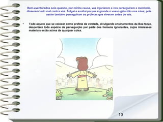 10
Bem-aventurados sois quando, por minha causa, vos injuriarem e vos perseguirem e mentindo,
disserem todo mal contra vós. Folgai e exultai porque é grande o vosso galardão nos céus; pois
assim também perseguiram os profetas que viveram antes de vós.
• Todo aquele que se colocar como profeta da verdade, divulgando ensinamentos da Boa Nova,
despertará toda espécie de perseguição por parte dos homens ignorantes, cujos interesses
materiais estão acima de qualquer coisa.
 
