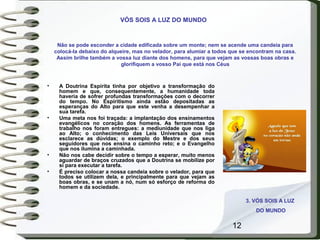 12
Não se pode esconder a cidade edificada sobre um monte; nem se acende uma candeia para
colocá-la debaixo do alqueire, mas no velador, para alumiar a todos que se encontram na casa.
Assim brilhe também a vossa luz diante dos homens, para que vejam as vossas boas obras e
glorifiquem a vosso Pai que está nos Céus
• A Doutrina Espírita tinha por objetivo a transformação do
homem e que, consequentemente, a humanidade toda
haveria de sofrer profundas transformações com o decorrer
do tempo. No Espiritismo ainda estão depositadas as
esperanças do Alto para que este venha a desempenhar a
sua tarefa.
• Uma meta nos foi traçada: a implantação dos ensinamentos
evangélicos no coração dos homens. As ferramentas de
trabalho nos foram entregues: a mediunidade que nos liga
ao Alto; o conhecimento das Leis Universais que nos
esclarece as dúvidas; o exemplo do Mestre e dos seus
seguidores que nos ensina o caminho reto; e o Evangelho
que nos ilumina a caminhada.
• Não nos cabe decidir sobre o tempo a esperar, muito menos
aguardar de braços cruzados que a Doutrina se mobilize por
si para executar a tarefa.
• É preciso colocar a nossa candeia sobre o velador, para que
todos se utilizem dela, e principalmente para que vejam as
boas obras, e se unam a nó, num só esforço de reforma do
homem e da sociedade.
3. VÓS SOIS A LUZ
DO MUNDO
VÓS SOIS A LUZ DO MUNDO
 
