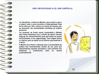 13
• Lei disciplinar, criada por Moisés, para manter a paz e
a ordem, entre o povo primitivo e indisciplinado. Esta
lei de olho por olho, nasceu na mente do homem, por
se asssentar nas necessidades imediatas da matéria
grosseira.
• Lei imutável, de fundo moral, transmitida a Moisés
pelo Plano Espiritual com o intuito de deixar normas
seguras de comportamento para que todos os povos
encontrassem a sua regeneração. Tem origem divina
e é eterna, pois se apóia na Lei Divina cuja essência é
o Amor.
• O Mestre nos chama a atenção para a necessidade da
prática dos ensinamentos morais da Lei, para que
interiorizemos aqueles princípios e não somente nos
limitemos a conhecê-los mais ou menos
profundamente.
NÃO VIM REVOGAR A LEI, SIM CUMPRI-LA
 