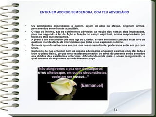 14
• Os sentimentos endereçados a outrem, sejam de ódio ou afeição, originam formas-
pensamentos semelhantes a projéteis.
• O fogo do inferno, são os sofrimentos advindos da reação dos nossos atos impensados,
pois que segundo a Lei da Ação e Reação no campo espiritual, somos responsáveis por
todos os atos que praticamos.
• A prece é um sentimento que nos liga ao Criador, e esse sentimento precisa estar livre de
qualquer manifestação de inferioridade que tolha a sua expansão sublime.
• Somente quando estivermos em paz com nosso semelhante, poderemos estar em paz com
Deus.
• Cuidemos de nos entender com os nossos adversários enquanto estamos com eles lado a
lado no plano físico, porque uma vez desencarnados, os erros do presente serão somados
aos débitos das existências anteriores, dificultando ainda mais o nosso reerguimento, o
qual somente alcançaremos quando tivermos pago.
ENTRA EM ACORDO SEM DEMORA, COM TEU ADVERSÁRIO
 