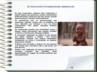 15
• Se hoje, encarnados, podemos fazer exatamente o
oposto daquilo que pensamos, porque o pensamento
ainda permanece oculto aos que nos cercam, quando
desencarnados a situação muda totalmente.
• Os sentimentos para os desencarnados não
constituem segredo, porque eles se espelham na
aura, alterando sua estrutura e cor, de forma
característica. Eles geram vibrações fluídicas
poderosas.
• Os sentimentos gerados são arremetidos contra a
pessoa visada provocando nela reações variadas,
conforme a natureza das vibrações emitidas.
• É necessário: abstenção da prática do mal através
das ações; purificar a origem dos nossos
sentimentos; reformar dos nossos sentimentos
combatendo os vícios e controlando os defeitos;
desenvolver virtudes.
• O Mestre nos aconselha a destruir em nós mesmos
com grande dor e sacrifício, tudo o que possa nos
levar ao erro .
• Família, uma instituição de enorme importância no
processo evolutivo dos Espíritos, pelas
oportunidades de resgate de dívidas pretéritas que
nos proporciona.
SE TEUS OLHOS TE FAZEM DECAIR, ARRANCA-OS
 