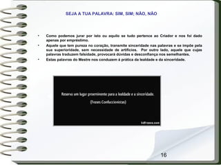 16
• Como podemos jurar por isto ou aquilo se tudo pertence ao Criador e nos foi dado
apenas por empréstimo.
• Aquele que tem pureza no coração, transmite sinceridade nas palavras e se impõe pela
sua superioridade, sem necessidade de artifícios. Por outro lado, aquele que cujas
palavras traduzem falsidade, provocará dúvidas e desconfiança nos semelhantes.
• Estas palavras do Mestre nos conduzem á prática da lealdade e da sinceridade.
SEJA A TUA PALAVRA: SIM, SIM; NÃO, NÃO
 