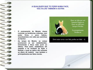 17
A QUALQUER QUE TE FERIR NUMA FACE,
VOLTA-LHE TAMBÉM A OUTRA
• O ensinamento de Moisés visava
controlar as tendências violentas, com
pulso firme, o povo hebreu,
reconduzindo-o de volta aos caminhos
do Senhor.
• Ao tempo do Mestre, as coisas
precisavam já ser estabelecidas.
Unicamente a Deus cabe punir ao
faltoso. Para tanto, estabeleceu ele
respeito à lei imutável da Ação e
Reação, a qual se aplica não somente
ao plano da matéria, mas também e
principalmente aos fatos morais.
 