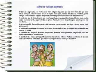 18
AMAI OS VOSSOS INIMIGOS
• O ódio e a agressão são males que mais afligem àqueles que os alimentam do que aos
seus inimigos. Obedecendo a Lei de Ação e Reação, essas atitudes se refletem, para
atingir com violência o ponto de partida, ferindo profundamente seus responsáveis.
• A reflexão se dá inicialmente ao nível espiritual, provocando desequilíbrios que, mais
cedo ou mais tarde, repercutirão no plano físico, levando às patologias catalogadas na
medicina.
• A preocupação do cristão deverá ser sempre compreender, perdoar e amar os eu nos
perseguem.
• A perfeição poderá ser resumida na prática da caridade cristã, já que ela encerra todas as
outras virtudes.
• A caridade é a negação de todos os vícios e defeitos, principalmente o egoísmo, base de
todos os males da humanidade.
• A caridade é a nossa principal ferramenta na reforma íntima. Prática constante de ajudar
aos semelhantes em tudo o que necessitam para a sua evolução espiritual.
 