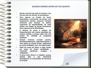 20
QUANDO ORARES ENTRA NO TEU QUARTO
• Orarás a teu Pai que está em secreto, e teu
Pai que vêm em secreto, te recompensa.
• Orar, ligar-se ao Criador de forma
espontânea e consciente. As preces, com
pensamento elevado, possuem vibração
suficiente para alcançar os planos
superiores da espiritualidade, de onde
podem nos chegar as forças necessárias
para superarmos as dificuldades.
• A eficácia da prece é notável. Se
frequentemente não somos atendidos em
nossos pedidos é porque estes não nos
seriam de utilidade ao progresso
espiritual.
• Sempre seremos ouvidos quando,
desinteressadamente, espontaneamente, e
com todas as nossas forças, suplicamos
em nome do Mestre, com um motivo justo.
• Pedir em nome de Jesus, é rogar auxílio
em nome do nosso semelhante.
Transmitir paciência, coragem e
resignação .
• A prece mais eficaz é o trabalho, porque
através dele é que ativamente
participamos na manutenção da harmonia
na criação.
 