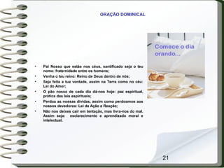 21
ORAÇÃO DOMINICAL
• Pai Nosso que estás nos céus, santificado seja o teu
nome: fraternidade entre os homens;
• Venha o teu reino: Reino de Deus dentro de nós;
• Seja feita a tua vontade, assim na Terra como no céu:
Lei do Amor;
• O pão nosso de cada dia dá-nos hoje: paz espiritual,
prática das leis espirituais;
• Perdoa as nossas dívidas, assim como perdoamos aos
nossos devedores: Lei da Ação e Reação;
• Não nos deixes cair em tentação, mas livra-nos do mal.
Assim seja: esclarecimento e aprendizado moral e
intelectual.
 