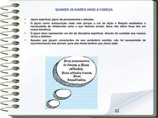 22
QUANDO JEJUARES UNGE A CABEÇA
• Jejum espiritual, jejum de pensamentos e atitudes.
• O jejum como autopunição nada vale porque a Lei de Ação e Reação estabelece a
necessidade de refazermos certo o que fizemos errado. Deus não altera Suas leis em
nosso benefício.
• O jejum deve representar um ato de disciplina espiritual, através do combate aos nossos
vícios e defeitos.
• Aqueles que jejuam conscientes do seu verdadeiro sentido, não há necessidade de
reconhecimento dos demais: para eles basta lembrar que Jesus sabe.
 