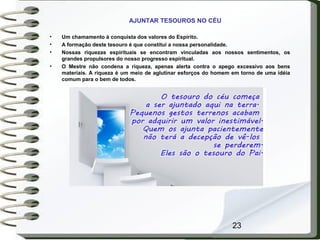 23
AJUNTAR TESOUROS NO CÉU
• Um chamamento à conquista dos valores do Espírito.
• A formação deste tesouro é que constitui a nossa personalidade.
• Nossas riquezas espirituais se encontram vinculadas aos nossos sentimentos, os
grandes propulsores do nosso progresso espiritual.
• O Mestre não condena a riqueza, apenas alerta contra o apego excessivo aos bens
materiais. A riqueza é um meio de aglutinar esforços do homem em torno de uma idéia
comum para o bem de todos.
 