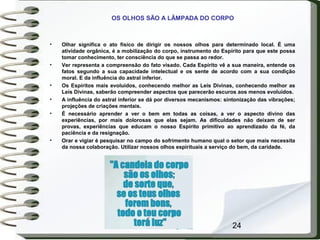 24
OS OLHOS SÃO A LÂMPADA DO CORPO
• Olhar significa o ato físico de dirigir os nossos olhos para determinado local. É uma
atividade orgânica, é a mobilização do corpo, instrumento do Espírito para que este possa
tomar conhecimento, ter consciência do que se passa ao redor.
• Ver representa a compreensão do fato visado. Cada Espírito vê a sua maneira, entende os
fatos segundo a sua capacidade intelectual e os sente de acordo com a sua condição
moral. E da influência do astral inferior.
• Os Espíritos mais evoluídos, conhecendo melhor as Leis Divinas, conhecendo melhor as
Leis Divinas, saberão compreender aspectos que parecerão escuros aos menos evoluídos.
• A influência do astral inferior se dá por diversos mecanismos: sintonização das vibrações;
projeções de criações mentais.
• É necessário aprender a ver o bem em todas as coisas, a ver o aspecto divino das
experiências, por mais dolorosas que elas sejam. As dificuldades não deixam de ser
provas, experiências que educam o nosso Espírito primitivo ao aprendizado da fé, da
paciência e da resignação.
• Orar e vigiar é pesquisar no campo do sofrimento humano qual o setor que mais necessita
da nossa colaboração. Utilizar nossos olhos espirituais a serviço do bem, da caridade.
 