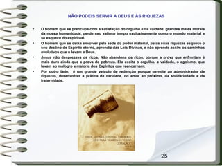 25
NÃO PODEIS SERVIR A DEUS E ÀS RIQUEZAS
• O homem que se preocupa com a satisfação do orgulho e da vaidade, grandes males morais
da nossa humanidade, perde seu valioso tempo exclusivamente como o mundo material e
se esquece do espiritual.
• O homem que se deixa envolver pela sede do poder material, pelas suas riquezas esquece o
seu destino de Espírito eterno, aprendiz das Leis Divinas, e não aprende assim os caminhos
evolutivos que o levam a Deus.
• Jesus não desprezava os ricos. Não abandona os ricos, porque a prova que enfrentam é
mais dura ainda que a prova de pobreza. Ela excita o orgulho, a vaidade, o egoísmo, que
levam ao malogro a maioria dos Espíritos que reencarnam.
• Por outro lado, é um grande veículo de redenção porque permite ao administrador de
riquezas, desenvolver a prática da caridade, do amor ao próximo, da solidariedade e da
fraternidade.
 