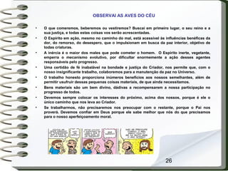 26
OBSERVAI AS AVES DO CÉU
• O que comeremos, beberemos ou vestiremos? Buscai em primeiro lugar, o seu reino e a
sua justiça, e todas estas coisas vos serão acrescentadas.
• O Espírito em ação, mesmo no caminho do mal, está acessível às influências benéficas da
dor, do remorso, do desespero, que o impulsionam em busca da paz interior, objetivo de
todas criaturas.
• A inércia é o maior dos males que pode cometer o homem. O Espírito inerte, vegetante,
emperra o mecanismo evolutivo, por dificultar enormemente a ação desses agentes
responsáveis pelo progresso.
• Uma certidão de fé inabalável na bondade e justiça do Criador, nos permite que, com o
nosso insignificante trabalho, colaboremos para a manutenção da paz no Universo.
• O trabalho honesto proporciona inúmeros benefícios aos nossos semelhantes, além de
permitir usufruir dessas pequenas coisas materiais, de que ainda necessitamos.
• Bens materiais são um bem divino, dádivas a recompensarem a nossa participação no
progresso de todos.
• Devemos sempre colocar os interesses do próximo, acima dos nossos, porque é ele o
único caminho que nos leva ao Criador.
• Se trabalharmos, não precisaremos nos preocupar com o restante, porque o Pai nos
proverá. Devemos confiar em Deus porque ele sabe melhor que nós do que precisamos
para o nosso aperfeiçoamento moral.
 