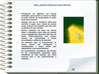 28
NÃO LANCEIS PÉROLAS AOS PORCOS
• Precisamos ser objetivos nas nossas
atividades, procurando os meios de atingir
ao maior número de necessitados no prazo
mais breve possível.
• Aqueles que não se decidiram ainda pelo
caminho a seguir, que o façam já, porque
novas chances não surgirão para eles aqui
no planeta em que vivemos.
• Éramos tolerados mil vezes me nossas
faltas e orientados outro tanto em nossos
erros e negligências. Mas para tudo tem um
limite. Continuadamente sem evoluir,
precisa dar oportunidade a outros
necessitados e sedentos de aprender.
• No momento atual, os ensinamentos de
Jesus devem ser divulgados e
exemplificados a todos, porém sem
pajeamentos e sem partenalismos.
• Os ensinamentos evangélicos são pérolas
de luz ansiosamente esperadas pelos
sofredores de toda espécie, que delas
carecem para o seu esclarecimento e
redenção.
 
