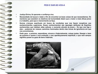 29
PEDI E DAR-SE-VOS-À
• Justiça Divina, fé operante e confiança viva.
• Necessidade de buscar e bater a fim de encontrar as boas coisas de que necessitamos. Os
mentores que assistem os destinos da humanidade dizem que a maior e mais eficaz prece
é o trabalho, para que o merecimento se faça.
• Somos crianças espirituais em busca de condições que nos façam receptivos aos
esclarecimentos superiores. Esses conhecimentos são apanágio (atributo) de Espíritos
esclarecidos que habitam altas esferas; e somente através da prece – fio que nos liga a
eles – podemos ter nossos caminhos iluminados dentro das trevas de ignorância em que
nos encontramos.
• Pedir para o próximo, espontânea, sincera e fraternalmente, coisas justas. Desejar o bem
do próximo é querer a sua evolução, o seu aperfeiçoamento espiritual, o que nem sempre
significa posse ou gozo de bens materiais.
 