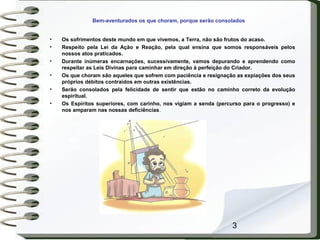 3
Bem-aventurados os que choram, porque serão consolados
• Os sofrimentos deste mundo em que vivemos, a Terra, não são frutos do acaso.
• Respeito pela Lei da Ação e Reação, pela qual ensina que somos responsáveis pelos
nossos atos praticados.
• Durante inúmeras encarnações, sucessivamente, vamos depurando e aprendendo como
respeitar as Leis Divinas para caminhar em direção à perfeição do Criador.
• Os que choram são aqueles que sofrem com paciência e resignação as expiações dos seus
próprios débitos contraídos em outras existências.
• Serão consolados pela felicidade de sentir que estão no caminho correto da evolução
espiritual.
• Os Espíritos superiores, com carinho, nos vigiam a senda (percurso para o progresso) e
nos amparam nas nossas deficiências.
 