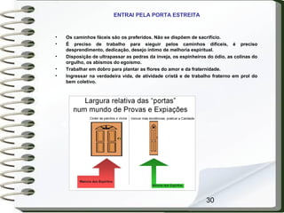 30
ENTRAI PELA PORTA ESTREITA
• Os caminhos fáceis são os preferidos. Não se dispõem de sacrifício.
• É preciso de trabalho para sieguir pelos caminhos difíceis, é preciso
desprendimento, dedicação, desejo íntimo de melhoria espiritual.
• Disposição de ultrapassar as pedras da inveja, os espinheiros do ódio, as colinas do
orgulho, os abismos do egoísmo.
• Trabalhar em dobro para plantar as flores do amor e da fraternidade.
• Ingressar na verdadeira vida, de atividade cristã e de trabalho fraterno em prol do
bem coletivo.
 