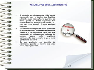 31
ACAUTELA-VOS DOS FALSOS PROFETAS
• O momento que atravessamos é tão grande
importância para o destino dos Espíritos
habitantes deste nosso planeta, que tanto as
trevas quanto os Planos Superiores têm
enviado todos os esforços para orientar, os,
cada um à sua maneira, a nossa evolução
espiritual.
• Encontramos infiltrações em todos os setores
da atividade humana. Um desses setores mais
visados é o da mediunidade, tanto pela sua
importância no esclarecimento religioso do
homem, quanto pelo empirismo
(conhecimento) que o envolve e que o torna
grandemente acessível.
• Os atos praticados em benefício do
próximo,mas que não são movidos pelo amor,
pouco valor representam.
 