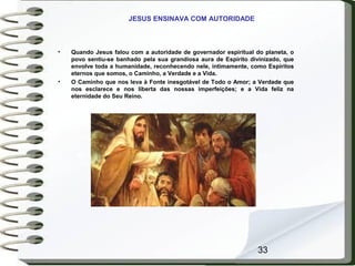 33
JESUS ENSINAVA COM AUTORIDADE
• Quando Jesus falou com a autoridade de governador espiritual do planeta, o
povo sentiu-se banhado pela sua grandiosa aura de Espírito divinizado, que
envolve toda a humanidade, reconhecendo nele, intimamente, como Espíritos
eternos que somos, o Caminho, a Verdade e a Vida.
• O Caminho que nos leva à Fonte inesgotável de Todo o Amor; a Verdade que
nos esclarece e nos liberta das nossas imperfeições; e a Vida feliz na
eternidade do Seu Reino.
 