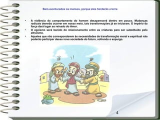 4
Bem-aventurados os mansos, porque eles herdarão a terra
• A violência do comportamento do homem desaparecerá dentro em pouco. Mudanças
radicais deverão ocorrer em nosso meio, tais transformações já se iniciaram. O império da
força dará lugar ao reinado do Amor.
• O egoísmo será banido do relacionamento entre as criaturas para ser substituído pelo
altruísmo.
• Aqueles que não corresponderem às necessidades de transformação moral e espiritual não
poderão participar dessa nova sociedade do futuro, sofrendo o expurgo.
 