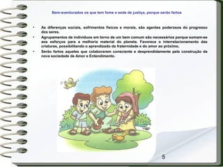 5
Bem-aventurados os que tem fome e sede de justiça, porque serão fartos
• As diferenças sociais, sofrimentos físicos e morais, são agentes poderosos do progresso
dos seres.
• Agrupamentos de indivíduos em torno de um bem comum são necessários porque somam-se
aos esforços para a melhoria material do planeta. Favorece o interrelacionamento das
criaturas, possibilitando o aprendizado da fraternidade e do amor ao próximo.
• Serão fartos aqueles que colaborarem consciente e desprendidamente pela construção da
nova sociedade de Amor e Entendimento.
 