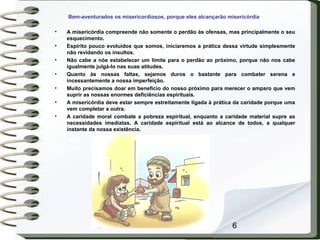 6
Bem-aventurados os misericordiosos, porque eles alcançarão misericórdia
• A misericórdia compreende não somente o perdão às ofensas, mas principalmente o seu
esquecimento.
• Espírito pouco evoluídos que somos, iniciaremos a prática dessa virtude simplesmente
não revidando os insultos.
• Não cabe a nós estabelecer um limite para o perdão ao próximo, porque não nos cabe
igualmente julgá-lo nas suas atitudes.
• Quanto às nossas faltas, sejamos duros o bastante para combater serena e
incessantemente a nossa imperfeição.
• Muito precisamos doar em benefício do nosso próximo para merecer o amparo que vem
suprir as nossas enormes deficiências espirituais.
• A misericórdia deve estar sempre estreitamente ligada à prática da caridade porque uma
vem completar a outra.
• A caridade moral combate a pobreza espiritual, enquanto a caridade material supre as
necessidades imediatas. A caridade espiritual está ao alcance de todos, a qualquer
instante da nossa existência.
 