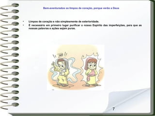 7
Bem-aventurados os limpos de coração, porque verão a Deus
• Limpos de coração e não simplesmente de exterioridade.
• É necessário em primeiro lugar purificar o nosso Espírito das imperfeições, para que as
nossas palavras e ações sejam puras.
 