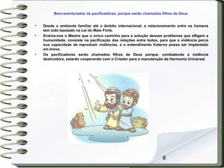 8
Bem-aventurados os pacificadores, porque serão chamados filhos de Deus
• Desde o ambiente familiar até o âmbito internacional, o relacionamento entre os homens
tem sido baseado na Lei do Mais Forte.
• Ensina-nos o Mestre que o único caminho para a solução desses problemas que afligem a
humanidade, consiste na pacificação das relações entre todos, para que a violência perca
sua capacidade de reproduzir violências, e o entendimento fraterno possa ser implantado
em breve.
• Os pacificadores serão chamados filhos de Deus porque, combatendo a violência
destruidora, estarão cooperando com o Criador para a manutenção da Harmonia Universal.
 