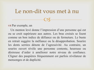 
 Par exemple, un
Un menton levé donne l’impression d’une personne qui est
ou se croit supérieure aux autres. Les bras croisés se lisent
comme un bon indice de défiance ou de fermeture. Le buste
en retrait suggère la méfiance ou la désapprobation. Sourire
les dents serrées dénote de l’agressivité. Au contraire, un
sourire ouvert révèle une personne contente, heureuse ou
désireuse d’aider à améliorer notre niveau de confiance.
Cligner des paupières fréquemment est parfois révélateur de
mensonges et de duplicité.
Le non-dit vous met à nu
 