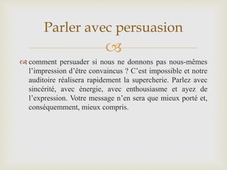 
 comment persuader si nous ne donnons pas nous-mêmes
l’impression d’être convaincus ? C’est impossible et notre
auditoire réalisera rapidement la supercherie. Parlez avec
sincérité, avec énergie, avec enthousiasme et ayez de
l’expression. Votre message n’en sera que mieux porté et,
conséquemment, mieux compris.
Parler avec persuasion
 