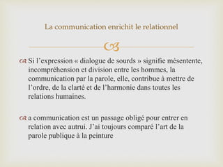
 Si l’expression « dialogue de sourds » signifie mésentente,
incompréhension et division entre les hommes, la
communication par la parole, elle, contribue à mettre de
l’ordre, de la clarté et de l’harmonie dans toutes les
relations humaines.
 a communication est un passage obligé pour entrer en
relation avec autrui. J’ai toujours comparé l’art de la
parole publique à la peinture
La communication enrichit le relationnel
 