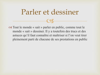 
 Tout le monde « sait » parler en public, comme tout le
monde « sait » dessiner. Il y a toutefois des trucs et des
astuces qu’il faut connaître et maîtriser si l’on veut tirer
pleinement parti de chacune de ses prestations en public
Parler et dessiner
 