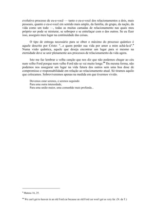 evolutivo processo de eu-e-você — tanto o eu-e-você dos relacionamentos a dois, mais
pessoais, quanto o eu-e-você em sentido mais amplo, da família, do grupo, da nação, da
vida como um todo —, todas as muitas camadas de relacionamento nas quais meu
próprio ser pode se misturar, se sobrepor e se entrelaçar com o dos outros. Se eu fizer
isso, asseguro meu lugar na continuidade das coisas.
O tipo de entrega necessário para se obter o máximo do processo quântico é
aquele descrito por Cristo: "...e quem perder sua vida por amor a mim achá-la-á".•
Numa visão quântica, aquele que deseja encontrar um lugar para si mesmo na
eternidade deve se unir plenamente aos processos de relacionamento da vida agora.
Isto me faz lembrar a velha canção que nos diz que não podemos chegar ao céu
num velho Ford porque num velho Ford não se vai muito longe.••
Da mesma forma, não
podemos nos assegurar um lugar na vida futura dos outros sem uma boa dose de
compromisso e responsabilidade em relação ao relacionamento atual. Só tiramos aquilo
que colocamos. Sobreviveremos apenas na medida em que tivermos vivido.
Devemos estar serenos, e serenos seguindo
Para uma outra intensidade,
Para uma união maior, uma comunhão mais profunda...
•
Mateus 16, 25.
••
We can't get to heaven in an old Ford car because an old Ford car won't get us very far. (N. da T.)
 