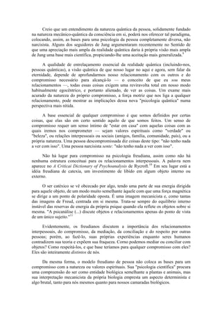 Creio que um entendimento da natureza quântica da pessoa, solidamente fundado
na natureza mecânico-quântica da consciência em si, poderá nos oferecer tal paradigma,
colocando, assim, as bases para uma psicologia da pessoa completamente diversa, não
narcisista. Alguns dos seguidores de Jung argumentaram recentemente no Sentido de
que uma apreciação mais ampla da realidade quântica daria à própria visão mais ampla
de Jung uma base mais científica, propiciando-lhe uma aceitação mais generalizada.9
A qualidade de entrelaçamento essencial da realidade quântica (incluindo-nos,
pessoas quânticas), a visão quântica de que nosso lugar no aqui e agora, sem falar da
eternidade, depende de aprofundarmos nosso relacionamento com os outros e do
compromisso necessário para alcançá-lo — o conceito de que eu sou meus
relacionamentos —, todas essas coisas exigem uma reviravolta total em nosso modo
habitualmente egocêntrico, e portanto alienado, de ver as coisas. Um exame mais
acurado da natureza do próprio compromisso, a força motriz que nos liga a qualquer
relacionamento, pode mostrar as implicações dessa nova "psicologia quântica" numa
perspectiva mais nítida.
A base essencial de qualquer compromisso é que somos definidos por certas
coisas, que elas são em certo sentido aquilo de que somos feitos. Um senso de
compromisso requer um senso íntimo de "estar em casa" com aquelas coisas com as
quais iremos nos comprometer — sejam valores espirituais como "verdade" ou
"beleza", ou relações interpessoais ou sociais (amigos, família, comunidade, país), ou a
própria natureza. Uma pessoa descompromissada diz coisas deste tipo: "não tenho nada
a ver com isso". Uma pessoa narcisista sente: "não tenho nada a ver com isso".
Não há lugar para compromisso na psicologia freudiana, assim como não há
nenhuma estrutura conceituai para os relacionamentos interpessoais. A palavra nem
aparece no A Criticai Dictionary of Psychoanalysis de Rycroft.10
Em seu lugar está a
idéia freudiana de catexia, um investimento de libido em algum objeto interno ou
externo.
O ser catéxico se vê obcecado por algo, tendo uma parte de sua energia dirigida
para aquele objeto, de um modo muito semelhante àquele com que uma força magnética
se dirige a um ponto de polaridade oposta. É uma imagem mecanicista e, como tantas
das imagens de Freud, centrada em si mesma. Trata-se sempre do equilíbrio interno
instável das reservas de energia da própria psique quando ela reflete os objetos sobre si
mesma. "A psicanálise (...) discute objetos e relacionamentos apenas do ponto de vista
de um único sujeito."11
Evidentemente, os freudianos discutem a importância dos relacionamentos
interpessoais, do compromisso, da mediação, da conciliação e do respeito por outras
pessoas; porém, ao fazê-lo, suas próprias experiências enquanto seres humanos
contradizem sua teoria e expõem sua fraqueza. Corno podemos mediar ou conciliar com
objetos? Como respeitá-los, e que base teríamos para qualquer compromisso com eles?
Eles são inteiramente distintos de nós.
Da mesma forma, o modelo freudiano de pessoa não coloca as bases para um
compromisso com a natureza ou valores espirituais. Sua "psicologia científica" procura
uma compreensão do ser como entidade biológica semelhante a plantas e animais, mas
sua interpretação mecanicista da própria biologia empresta um aspecto determinista e
algo brutal, tanto para nós mesmos quanto para nossos camaradas biológicos.
 