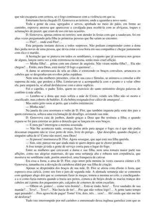 que não escaparia com certeza, se o fogo continuasse com a violência em que ia.
Entretanto havia chegado D. Genoveva ao terreiro, onde a aguardava novo susto.
Toda a gente da casa, agregados e servos, apinhada no meio do pátio, em frente ao
caminho, esperava ansiosa que aparecesse a cavalgada para recebê-la com as alvíçaras, toques e
aclamações de prazer, que eram de uso em tais ocasiões.
D. Genoveva, apenas entrou no terreiro, sem atender às festas com que a saudavam, foi em
altas vozes perguntando pela filha às primeiras pessoas que lhe saíam ao encontro.
— Flor?… onde está Flor!…
Esta pergunta instante deixou a todos surpresos. Não podiam compreender como a dona
lhes pedia novas de uma pessoa, que devia estar a essa hora em sua companhia e chegar juntamente
com ela e o marido.
A hesitação que se pintava em todos os semblantes, o espanto que já assomava nos gestos
de alguns, lançou outra vez a mãe extremosa na mesma, senão mais cruel aflição.
— Minha filha!… gritou com um clamor de angústia. Não viram minha filha?… Ela não
chegou?… Então, meu Deus, está morta! O fogo a queimou!…
A dama se arremessara da sela ao chão, e estorcendo os braços convulsos, arrancava os
cabelos que se desgrenhavam revoltos pelas espáduas.
Nem uma das mulheres presentes, crias de sua casa e fâmulas, se animava a consolar a dôr
suprema da mãe, que perdera a filha. Limitavam-se a acompanhá-la com o pranto e a velar sôbre
ela, para ampará-la, se afinal desfalecesse com o atroz suplício.
Foi o capelão, o padre Teles, quem no exercício do santo ministério dirigiu palavras de
confôrto à mãe aflita.
— Lembre-se a dona que mais sofreu a mãe de Cristo, vendo seu filho não só morto e
crucificado, mas coberto de baldões. E ela bebeu resignada êsse cálice de amargura!…
Mas outro grito soou aí perto, que a todos estremeceu:
— Minha mãe!
Na janela da casa assomara o vulto de D. Flor, que também inquieta pela sorte dos pais a
quem estremecia, soltava uma exclamação de desafôgo, avistando sua mãe.
D. Genoveva caiu de joelhos, dando graças a Deus que lhe restituia a filha; e quando
ergueu-se foi para estreitar ao peito a donzela que se lançara em seus braços.
— E meu pai? interrogou a menina assustada.
— Não lhe aconteceu nada; sossega; ficou atrás para apagar o fogo; eu é que não podia
descansar enquanto não te visse perto de mim, livre do perigo… Que desespêro, quando cheguei, e
ninguém sabia de ti! Como não morrí, meu Deus!
— Já passou! murmurava D. Flor. Agora sossegue, que aqui está sua filha querida.
— Sim, sim; parece-me que ainda mais te quero depois que te chorei perdida.
A êsse tempo já toda a gente de serviço corria para o lugar do fogo.
Entre as mulheres que cercavam a dama e sua filha, nem uma tomara maior parte nas
aflições, como nas alegrias maternais, do que uma sertaneja alta e robusta sem corpulência, que
mostrava no semblante rude, porém amorável, uma franqueza de cativar.
Era essa a Justa, a ama de D. Flor, cujo amor pela menina às vezes causava ciúmes a D.
Genoveva, tamanha era a devoção da carinhosa aldeã por sua filha de criação.
Apenas se desprendeu dos braços de sua mãe, D. Flor se atirou com efusão à Justa, que
esperava essa carícia, como seu foro e juro de segunda mãe. A alentada sertaneja não se contentou
com qualquer afago dos que se costumam fazer às moças; tomou a menina ao colo, e conchegando-
a a si como fazia outrora quando a trazia aos peitos, comeu-a de beijos desde as macias tranças dos
cabelos até à ponta dos pequeninos pés, calçados de coturnos de setim escarlate.
— Olhem só, gentes!… como veio bonita!… Está-se rindo, hein!… Teve saudades de sua
mamãe?… Teve!… Teve?… Não havia de ter!… Por que não voltou logo?… A gente tanto tempo
aqui penando!… Pois agora há de pagar! Tome! Um, dois, três… cem!… Ah! cuida que não me hei
de desforrar?
Tudo isto interrompido por mil carinhos e entremeado dessa ingênua garrulice com que as
 