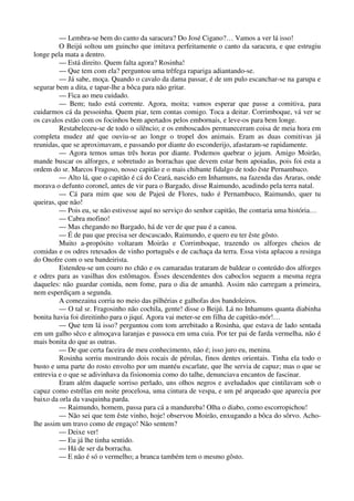 — Lembra-se bem do canto da saracura? Do José Cigano?… Vamos a ver lá isso!
O Beijú soltou um guincho que imitava perfeitamente o canto da saracura, e que estrugiu
longe pela mata a dentro.
— Está direito. Quem falta agora? Rosinha!
— Que tem com ela? perguntou uma trêfega rapariga adiantando-se.
— Já sabe, moça. Quando o cavalo da dama passar, é de um pulo escanchar-se na garupa e
segurar bem a dita, e tapar-lhe a bôca para não gritar.
— Fica ao meu cuidado.
— Bem; tudo está corrente. Agora, moita; vamos esperar que passe a comitiva, para
cuidarmos cá da pessoinha. Quem piar, tem contas comigo. Toca a deitar. Corrimboque, vá ver se
os cavalos estão com os focinhos bem apertados pelos embornais, e leve-os para bem longe.
Restabeleceu-se de todo o silêncio; e os emboscados permaneceram coisa de meia hora em
completa mudez até que ouviu-se ao longe o tropel dos animais. Eram as duas comitivas já
reunidas, que se aproximavam, e passando por diante do esconderijo, afastaram-se rapidamente.
— Agora temos umas três horas por diante. Podemos quebrar o jejum. Amigo Moirão,
mande buscar os alforges, e sobretudo as borrachas que devem estar bem apoiadas, pois foi esta a
ordem do sr. Marcos Fragoso, nosso capitão e o mais chibante fidalgo de todo êste Pernambuco.
— Alto lá, que o capitão é cá do Ceará, nascido em Inhamuns, na fazenda das Araras, onde
morava o defunto coronel, antes de vir para o Bargado, disse Raimundo, acudindo pela terra natal.
— Cá para mim que sou de Pajeú de Flores, tudo é Pernambuco, Raimundo, quer tu
queiras, que não!
— Pois eu, se não estivesse aquí no serviço do senhor capitão, lhe contaria uma história…
— Cabra mofino!
— Mas chegando no Bargado, há de ver de que pau é a canoa.
— É de pau que precisa ser descascado, Raimundo, e quero eu ter êste gôsto.
Muito a-propósito voltaram Moirão e Corrimboque, trazendo os alforges cheios de
comidas e os odres retesados de vinho português e de cachaça da terra. Essa vista aplacou a resinga
do Onofre com o seu bandeirista.
Estendeu-se um couro no chão e os camaradas trataram de baldear o conteúdo dos alforges
e odres para as vasilhas dos estômagos. Êsses descendentes dos caboclos seguem a mesma regra
daqueles: não guardar comida, nem fome, para o dia de amanhã. Assim não carregam a primeira,
nem esperdiçam a segunda.
A comezaina corria no meio das pilhérias e galhofas dos bandoleiros.
— O tal sr. Fragosinho não cochila, gente! disse o Beijú. Lá no Inhamuns quanta diabinha
bonita havia foi direitinho para o jiquí. Agora vai meter-se em filha de capitão-mór!…
— Que tem lá isso? perguntou com tom arrebitado a Rosinha, que estava de lado sentada
em um galho sêco e almoçava laranjas e passoca em uma cuia. Por ter pai de farda vermelha, não é
mais bonita do que as outras.
— De que certa faceira de meu conhecimento, não é; isso juro eu, menina.
Rosinha sorriu mostrando dois rocais de pérolas, finos dentes orientais. Tinha ela todo o
busto e uma parte do rosto envolto por um mantéu escarlate, que lhe servia de capuz; mas o que se
entrevia e o que se adivinhava da fisionomia como do talhe, denunciava encantos de fascinar.
Eram além daquele sorriso perlado, uns olhos negros e aveludados que cintilavam sob o
capuz como estrêlas em noite procelosa, uma cintura de vespa, e um pé arqueado que aparecia por
baixo da orla da vasquinha parda.
— Raimundo, homem, passa para cá a mandureba! Olha o diabo, como escorropichou!
— Não sei que tem êste vinho, hoje! observou Moirão, enxugando a bôca do sôrvo. Acho-
lhe assim um travo como de engaço! Não sentem?
— Deixe ver!
— Eu já lhe tinha sentido.
— Há de ser da borracha.
— E não é só o vermelho; a branca também tem o mesmo gôsto.
 