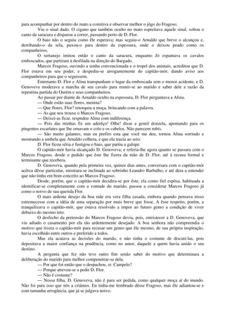 para acompanhar por dentro do mato a comitiva e observar melhor o jôgo do Fragoso.
Viu o sinal dado. O cigano que também oculto no mato espreitava aquele sinal, soltou o
canto da saracura e disparou a correr, passando perto de D. Flor.
O baio não o seguiu como êle esperava; mas seguiu-o Arnaldo que breve o alcançou e,
derribando-o da sela, puxou-o para dentro da espessura, onde o deixou peado como os
companheiros.
O sertanejo imitou então o canto da saracura, enquanto Jó espantava os cavalos
emboscados, que partiram à desfilada na direção do Bargado.
Marcos Fragoso, ouvindo a senha convencionada e o tropel dos animais, acreditou que D.
Flor estava em seu poder, e despediu-se arrogantemente do capitão-mór, dando aviso aos
companheiros para que o seguissem.
Entretanto D. Flor e Alina transpunham o lugar da emboscada sem o menor acidente, e D.
Genoveva moderava a marcha de seu cavalo para reunir-se ao marido e saber dele a razão da
repentina partida do Ourém e seus companheiros.
Ao passar por diante de Arnaldo oculto na espessura, D. Flor perguntava a Alina.
— Onde estão suas flores, menina?
— Que flores, Flor? retorquiu a moça, brincando com a palavra.
— As que nos trouxe o Marcos Fragoso.
— Deixei-as ficar, respndeu Alina com indiferença.
— Pois das minhas fiz um aderêço! Olhe! disse a gentil donzela, apontando para os
pingentes escarlates que lhe ornavam o colo e os cabelos. Não parecem rubís.
— São muito galantes; mas eu prefiro esta que você me deu, tornou Alina sorrindo e
mostrando a umbela que Arnaldo colhera, e que ela trazia ao seio.
D. Flor ficou séria e fustigou o baio, que partiu a galope.
O capitão-mór havia alcançado D. Genoveva; e referia-lhe agora quanto se passara com o
Marcos Fragoso, desde o pedido que êste lhe fizera da mão de D. Flor, até à recusa formal e
terminante que recebera.
D. Genoveva, quando pela primeira vez, quinze dias antes, conversara com o capitão-mór
acêrca dêsse particular, mostrara-se inclinada ao sobrinho Leandro Barbalho, e até dera a entender
que não tinha em bom conceito ao Marcos Fragoso.
Desde, porém, que o capitão-mór decidira-se por êste, ela como fiel espôsa, habituada a
identificar-se completamente com a vontade do marido, passou a considerar Marcos Fragoso já
como o noivo de sua querida Flor.
O mais ardente desejo da boa mãe era vera filha casada, embora quando pensava nisso
estremecesse com a idéia de uma separação por mais breve que fosse. A êsse respeito, porém, a
tranquilizava o capitão-mór, que estava resolvido a impor ao futuro genro a condição de viver
debaixo do mesmo teto.
O desfecho da pretensão do Marcos Fragoso devia, pois, entristecer a D. Genoveva, que
viu adiado o casamento por ela tão ardentemente desejado. A boa senhora não compreendia o
motivo que tivera o capitão-mór para recusar um genro que êle mesmo, de sua própria inspiração,
havia escolhido entre outros e preferido a todos.
Mas ela acatava as decisões do marido, e não tinha o costume de discutí-las, pois
depositava a maior confiança na prudência, como no amor, daquele a quem havia unido o seu
destino.
A pergunta que fez não teve outro fim senão saber do motivo que determinara a
deliberação do marido para melhor compenetrar-se dela.
— Por que foi então que o despachou, sr. Campelo?
— Porque atreveu-se a pedir D. Flor.
— Não é costume?
— Nossa filha, D. Genoveva, não é para ser pedida, como qualquer moça aí do mundo.
Não foi para isso que nós a criámos. Eu tinha-me lembrado dêsse Fragoso, mas êle adiantou-se e
com tamanha arrogância, que já se julgava noivo.
 