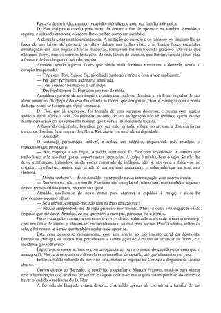Passava de meio-dia, quando o capitão-mór chegou com sua família à Oiticica.
D. Flor dirigira o cavalo para baixo da árvore a fim de apear-se na sombra. Arnaldo a
seguira, e saltando em terra, ofereceu-lhe o ombro como um escabêlo.
A donzela estava então encantadora. A agitação do passeio e os raios do sol tingiam-lhe as
faces de uns laivos de púrpura, os olhos tinham um brilho vivo, e as lindas flores escarlates
entrelaçadas em suas negras e bastas madeixas, formavam-lhe um toucado gracioso. Dir-se-ia que
não eram flores, mas os sorrisos feiticeiros de seus lábios de carmim, que lhe serviam de jóisas para
a fronte e de broche para o seio do roupão.
Arnaldo, vendo aquelas flores que ainda mais formosa tornavam a donzela, sentiu o
coração traspassado.
— Tire estas flores! disse êle, ajoelhado junto ao estribo e com a voz suplicante.
— Por quê? perguntou a donzela admirada.
— Têm veneno! balbuciou o sertanejo.
— Devéras! tornou D. Flor com um riso de mofa.
Arnaldo ergueu-se de um ímpeto, e antes que pudesse dominar o violento impulso de sua
alma, arrancara da cbeça e do seio da donzela as flores, que arrojou ao chão, e esmagou com a ponta
da bota, como se fossem um réptil venenoso.
D. Flor, que já apeava-se, foi tomada de uma surpresa dolorosa; e pasma com aquela
audácia, racíu sôbre a sela. No primeiro assomo de sua indignação não se lembrou quem estava
diante dela e não cia alí senão um homem que tivera a insolência de tocá-la.
A haste do chicotinho, brandida por sua mão irritada, vibrou no ar; mas a donzela tivera
tempo de dominar êsse ímpeto de cólera. Retraiu-se em uma altiva dignidade.
— Arnaldo!
O sertanejo permanecia imóvel, e sofreu em silêncio, impassível, mas resoluto, a
repreensão que provocara.
— Não esqueça o seu lugar, Arnaldo, continuou D. Flor com severidade. A ternura que
tenho à sua mãe não fará que eu suporte estas liberdades. A culpa é minha, bem o vejo. Se não lhe
desse confianças, tratando-o ainda como camarada de infância, não se atreveria a faltar-me ao
respeito. Lembre-se, porém, que já não é um menino malcriado; e sobretudo que eu sou uma
senhora.
— Minha senhora?… disse Arnaldo, carregando nessa interrogação com acerba ironia.
— Sua senhora, não, tornou D. Flor com um tom glacial; não o sou; mas também, a-pesar-
de nos termos criado juntos, não sou sua igual.
Arnaldo ajoelhou-se de novo como para oferecer a espádua à moça; e disse-lhe
provocando-a com o olhar.
— Se a ofendí, castigue-me; não tem na mão um chicote?
— Não, e arrependom-me de meu primeiro movimento. Mas, se outra vez esquecer-se do
respeito que me deve, Arnaldo, eu me queixarei a meu pai, para que êle o corrija.
Ditas estas palavras no mesmo tom severo e altivo, a donzela acabou de abater o sertanejo
com um olhar de rainha e afastou-se, encaminhando o animal para a casa. Pouco adiante saltou da
sela, e foi reunir-se à mãe que também acabava de apear-se.
Esta cena passou-se rapidamente, com um aparte ao movimento geral da desmonta.
Entretidos consigo, os outros não perceberam a súbita ação de Arnaldo ao arrancar as flores, e o
incidente que sobreveio.
Erguera-se o moço sertanejo com arrogância ao ouvir o nome do capitão-mór com que o
ameaçou D. Flor, e acompanhou a donzela com um olhar de desafio, até que ela entrou em casa.
Então Arnaldo saltando de novo no sela, meteu as esporas no Corisco e disparou da ladeira
abaixo.
Correu direito ao Bargado; ia resolvido a desafiar o Marcos Fragoso, matá-lo para vingar
nele a humilhação que acabava de sofrer, e depois deixar-se matar para assim punir-se do crime de
haver ofendido o melindre de D. Flor.
A fazenda do Bargado estava deserta, e Arnaldo apenas alí encontrou a família de um
 