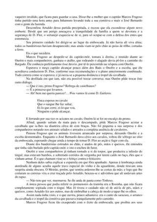 vaqueiro inválido, que ficara para guardar a casa. Disse-lhe a mulher que o capitão Marcos Fragoso
tinha partido uma hora antes para Inhamuns levando toda a sua comitiva e mais o José Bernardo
com a gente da fazenda.
Desconfiou Arnaldo dessa partida precipitada, e receou que ela escondesse algum novo
embuste. Desde que um perigo ameaçava a tranquilidade da família a quem se devotara e a
segurança de D. Flor, o sertanejo esquecia-se de si, para só ocupar-se com a defesa dos entes que
estremecia.
Seu primeiro cuidado foi dirigir-se ao lugar da emboscada. Já não havia alí viva alma;
todos os bandeiristas haviam desaparecido; mas ainda viam-se pelo chão as peias de rêlho, cortadas
a ferro.
Eis o que sucedera.
Marcos Fragoso ao despedir-se do capitão-mór, tomara à direita, e reunido diante ao
Ourém e mais companheiros, ganhara o atalho, que rodeando o alagado devia pô-los a caminho do
Bargado. Êle conhecia perfeitamente êsse desvio, por tê-lo percorrido na véspera com Onofre.
Esperava o moço capitão alcançar pouco além dos Baús o Onofre e a escolta, que êle
acreditava conduzirem D. Flor, conforme suas recomendações e o plano anteriormente combinado.
Tudo correra como se esperava; e já ouvia-se a pequena distância o tropel da cavalhada.
Na desfilada em que iam, não era possível travar conversa; mas Ourém pôde trocar êste
curto diálogo.
— Que é isto, primo Fragoso? Refrega de castelhanos?
— É a princesa que levamos.
— Ah! bem me queria parecer!… Pois vamos lá como D. Gaiferos:
Finca esporas no cavalo
Que o sangue lhe faz saltar;
Ei-lo que corre, ei-lo que voa,
Ninguém o pôde alcançar.
E ferrando por sua vez os acicates no cavalo, Ourém lá se foi no encalço do primo.
Afinal, quando saíram da mata para o descampado, pôde Marcos Fragoso acistar a
cavalhada que ia-lhes na dianteira cêrca de cem braças. Não foi pequena a sua surpresa e dos
companheiros notando nos animais selados e arreados a completa ausência de cavaleiros.
Pensou Fragoso que os animais tivessem arrancado por surpresa, deixando Onofre e a
escolta desmontados. Enquanto o José Bernardo dava cêrco aos cavalos, voltou êle sôfrego ao sítio
da emboscada, esperando chegar ainda a tempo de tomar D. Flor ao arção e fugir com ela.
Diante dos bandeiristas estirados no chão, e atados de pés, mãos e queixos, êle entendeu
que tinha sido burlado pelo capitão-mór; e isto o encheu de furor.
Onofre e seus companheiros já tinham tornado a si do torpor, que produzira a infusão do
tinguí; mas estavam bambos, e sobretudo corridos de vergonha por terem caído no laço, êles que o
vinham armar. É o que chamam virar-se o feitiço contra o feiticeiro.
Nenhum deles sabia explicar a esparrela em que fôra apanhado. Apenas à lembrança ainda
atordoada de alguns acudiu aquele travo especial do vinho e da aguardente, donde tiravam uma
suspeita ainda obscura. O Moirão, porém, que sentira arderem-lhe as costas da mão, e logo que lhe
cortaram as correias vira a cruz traçada pelo Arnaldo, benzeu-se e adivinhou que alí andavam artes
do rapaz.
— Não tem que ver, murmurou. Se êle anda de pauta como Tinhoso.
A única pessoa que podia referir os pormenores da tramóia era a Rosinha, que não ficara
completamente sopitada com o tinguí. Mas Jó tivera o cuidado não só de atá-la de pés, mãos e
queixos, como Arnaldo fez aos outros, mas de embrulhar a cabeça de modo a tapar-lhe os olhos.
Assim nada tinha visto, e o que ouvira, pouco adiantava: era o canto da saracura, o arranco
da cavalhada e o tropel da comitiva que passava tranquilamente pelo caminho.
Marcos Fragoso ficou tão exasperado com o êxito da emboscada, que proibiu aos seus
 
