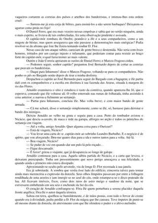 vaqueiros cortarem as correias dos pulsos e artelhos dos bandeiristas, e intimou-lhes esta ordem
cruel:
— Surrem-me já esta corja de biltres, para ensiná-los a não serem basbaques! Deixarem-se
agarrar como preás no fojo!
O Daniel Ferro, que era mais vezeiro nessas emprêsas e sabia que no sertão ninguém, ainda
o mais esperto, se livrava de tais embrechadas, fez uma observação prudente e assisada.
O capitão-mór zombara do Onofre, peando-o a êle e a seus companheiros, como a um
magote de bêstas; mas quem assegurava que não passasse a demonstrações mais enérgicas? Podia
resolver-se da afronta que êste lhe fizera tentando roubar D. Flor.
Nesse caso de um ataque súbito, careciam de gente brava e destemida. Não seria com êsses
homens, irritados por um castigo injusto e infamante, que poderiam contar para resistir ao braço
forte do capitão-mór, o qual fazia tremer ao mais valente.
Ourém e João Correia apoiaram as razões de Daniel Ferro; e Marcos Fragoso cedeu.
— Podemos seguir, senhor capitão? perguntou José Bernardo depois de cortar as correias
que peavam os bandeiristas.
— Daqui para Inhamuns! disse o Marcos Fragoso, voltando-se para os companheiros. Não
ponho os pés no Bargado senão depois de tirar a minha desforra.
Despachou o capitão ao José Bernardo para seguir do Bargado com a bagagem; e êle partiu
dalí com os companheiros e a escolta em direitura à sua fazenda das Araras, situada à margem do
rio das Flores.
Arnaldo examinava o sítio e estudava o rasto da comitiva, quando apareceu-lhe Jó, que o
esperava, contando que êle voltasse alí. O velho enterrado nas rumas de folharada, tinha assistido à
cena anterior; e narrou-a fielmente ao sertanejo.
— Partiu para Inhamuns, concluiu êle. Mas volta breve; e com maior bando de gente
armada.
— Cá me achará, disse o sertanejo simplesmente, como se êle, só, bastasse para derrotar o
bando dos inimigos.
Deixou Arnaldo ao velho na gruta e seguiu para a casa. Perto do tombador avistou o
Nicácio, que descia a-cavalo, de maca e rede na garupa, alforges no arção e todos os petrechos do
sertanejo em viagem.
— Até a volta, amigo Arnaldo. Quer alguma coisa para o Ouricurí?
— Está de viagem, Nicácio?
— Vou levar uma carta do sr. capitão-mór ao sobrinho Leandro Barbalho. E o negócio é de
apêrto, que vou aforçurado. Deu-me quatro dias para a ida e outros tantos para a volta. Até lá.
— Boa viagem, Nicácio!
— Se puder de vez em quando dar um pulo lá pelo roçado…
— Fique descansado.
— É favor! gritou o viajante, que já desaparecia ao longe de galope.
Arnaldo continuou para a casa. Aquela súbita partida do Nicácio, e a carta que levava, o
deixaram preocupado. Tinha um pressentimento que novo perigo ameaçava a sua felicidade, e
quando ainda o primeiro não estava dissipado.
Aproximando-se oculto pelo arvoredo, viu de longe D. Flor recostada à sua janela.
Era já sobretarde. A sombra que vestia êsse lado do edifício, concorria talvez para tornar
ainda mais merencória a expressão da donzela. Seus olhos límpidos passavam por entre a folhagem
rendilhada de uma aroeira e iam imergir-se no azul do céu, onde estampava-se o disco prateado da
lua. Alí ficavam imóveis, fixos, como dois raios do astro meigo e saudoso da noite, que se
estivessem embebendo em seu seio e enchendo da luz do céu.
O coração de Arnaldo confrangeu-se. Fôra êle quem perturbara a serena placidez daquela
fronte angélica; fôra êle o autor daquela tristeza.
Saltou em terra, ajoelhou-se humildemente, e de mãos postas, com todo o fervor do crente
quando ora à divindade, pediu perdão a D. Flor da mágoa que lhe causara. Teve ímpetos de punir-se
alí mesmo diante da donzela, do atrevimento com que lhe ofendera o pudor e o altivo melindre.
 